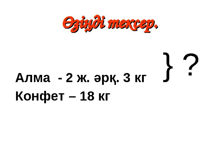 Өзіңді тексер.Өзіңді тексер. Алма - 2 ж. әрқ. 3 кг Конфет – 18 кг } ?