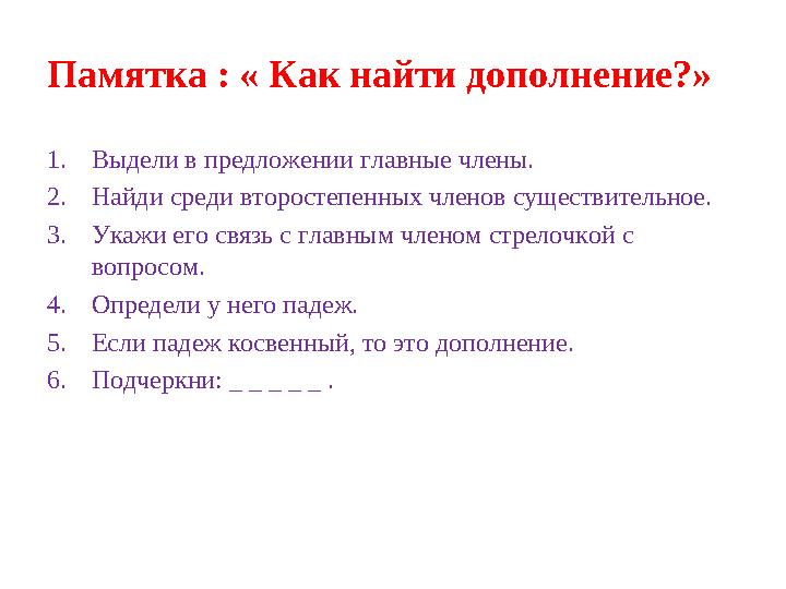 Памятка : « Как найти дополнение?» 1.Выдели в предложении главные члены. 2.Найди среди второстепенных членов существительное. 3.