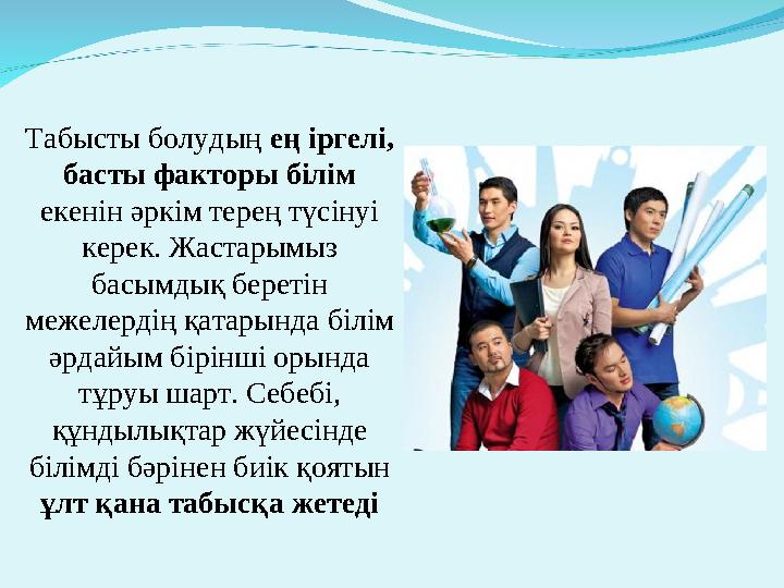 Табысты болудың ең іргелі, басты факторы білім екенін әркім терең түсінуі керек. Жастарымыз басымдық беретін межелердің қат