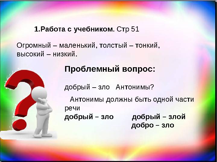 1. Работа с учебником . Стр 51 Огромный – маленький, толстый – тонкий, высокий – низкий. Проблемный вопрос: добрый – зло