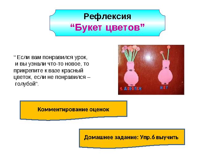 Рефлексия “Букет цветов” Комментирование оценок Домашнее задание: Упр.6 выучить “ Если вам понравился урок, и вы узнали что