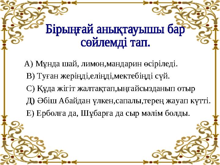 А) Мұнда шай, лимон,мандарин өсіріледі. В) Туған жеріңді,еліңді,мектебіңді сүй. С) Құда жігіт жалтақтап,ыңғайсызданып отыр Д)