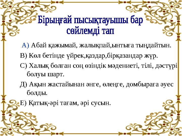 А) Абай қажымай, жалықпай,ынтыға тыңдайтын. В) Көл бетінде үйрек,қаздар,бірқазандар жүр. С) Халық болған соң өзіндік мәдениеті,