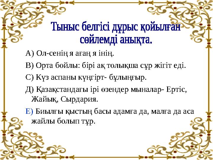 А) Ол-сенің я ағаң я інің. В) Орта бойлы: бірі ақ толықша сұр жігіт еді. С) Күз аспаны күңгірт- бұлыңғыр. Д) Қазақстандағы і