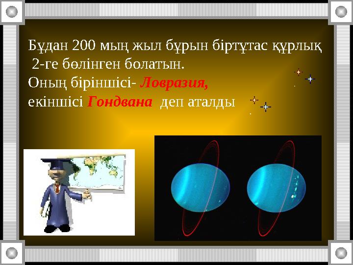 Бұдан 200 мың жыл бұрын біртұтас құрлық 2-ге бөлінген болатын. Оның біріншісі- Ловразия, екіншісі Гондвана деп аталды