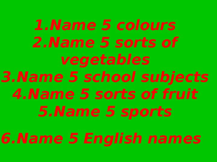 1.Name 5 colours 2.Name 5 sorts of vegetables 3.Name 5 school subjects 4.Name 5 sorts of fruit 5.Name 5 sports 6.Name 5 En