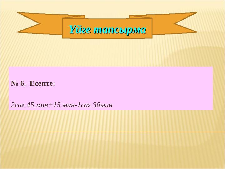 № 6. Есепте: 2сағ 45 мин+15 мин-1сағ 30мин Үйге тапсырмаҮйге тапсырма