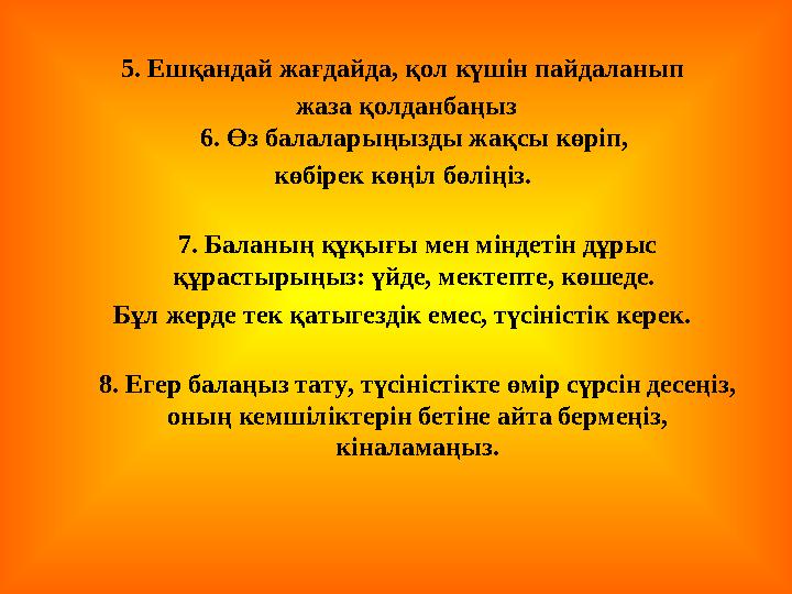 5. Ешқандай жағдайда, қол күшін пайдаланып жаза қолданбаңыз 6. Өз балаларыңызды жақсы көріп, көбірек көңіл бөліңіз. 7. Баланы