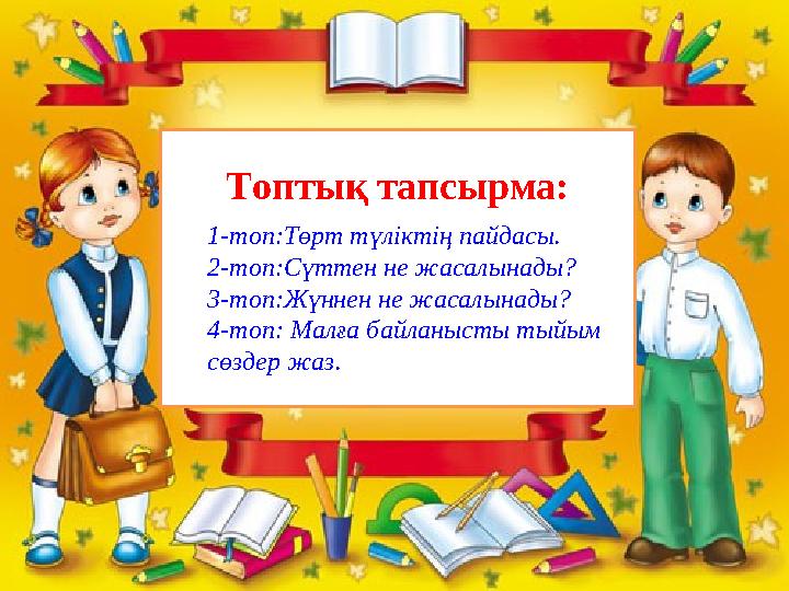Топтық тапсырма: 1-топ:Төрт түліктің пайдасы. 2-топ:Сүттен не жасалынады? 3-топ:Жүннен не жасалынады? 4-топ: Малға байланысты ты