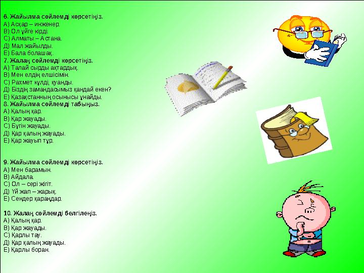6. Жайылма сөйлемді көрсетіңіз. А) Асқар – инженер. В) Ол үйге кірді. С) Алматы – Астана. Д) Мал жайылды. Е) Бала болашақ. 7. Жа