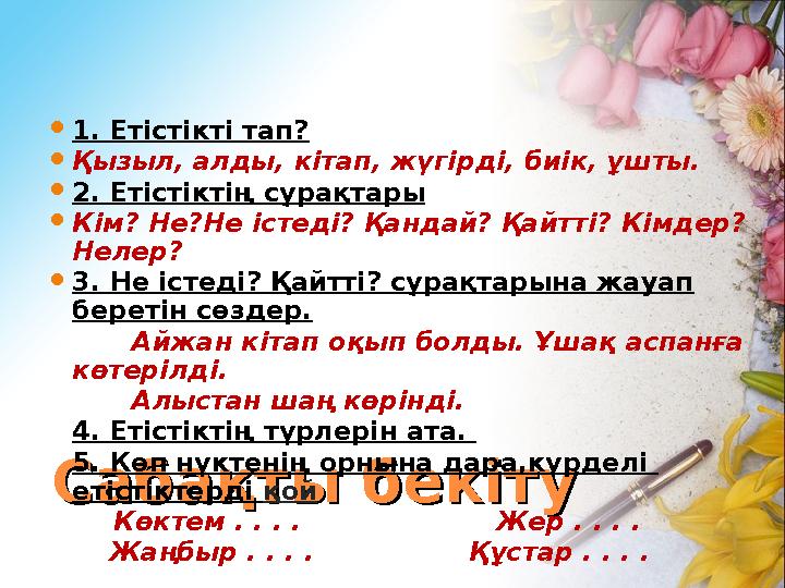 Сабақты бекітуСабақты бекіту 1. Етістікті тап?  Қызыл, алды, кітап, жүгірді, биік, ұшты.  2. Етістіктің сұрақтары .  Кім? Не