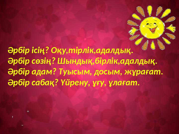 Әрбір ісің? Оқу,тірлік,адалдық. Әрбір сөзің? Шындық,бірлік,адалдық. Әрбір адам? Туысым, досым, жұрағат. Әрбір сабақ? Үйрену, ұғу