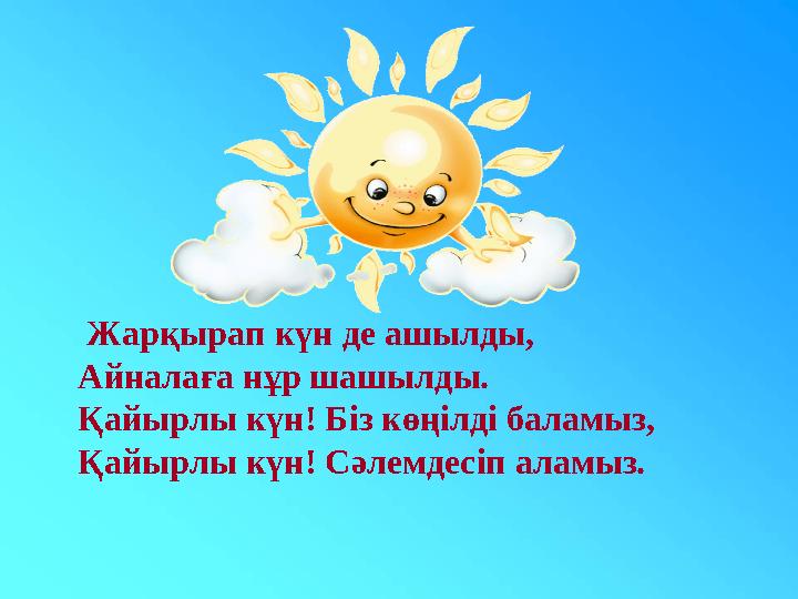 Жарқырап күн де ашылды, Айналаға нұр шашылды. Қайырлы күн! Біз көңілді баламыз, Қайырлы күн! Сәлемдесіп аламыз.