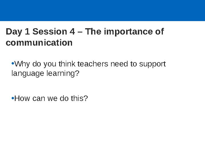 Day 1 Session 4 – The importance of communication •Why do you think teachers need to support language learning? •How can we