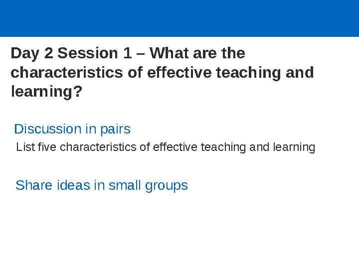 Day 2 Session 1 – What are the characteristics of effective teaching and learning? Discussion in pairs List five characteris