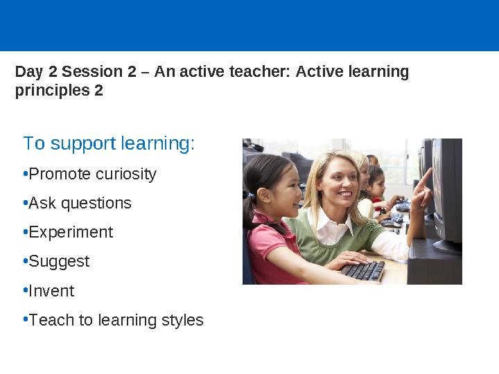 Day 2 Session 2 – An active teacher: Active learning principles 2 To support learning: •Promote curiosity •Ask questions •Exper