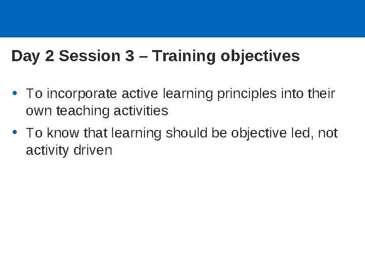 Day 2 Session 3 – Training objectives •To incorporate active learning principles into their own teaching activities •To know