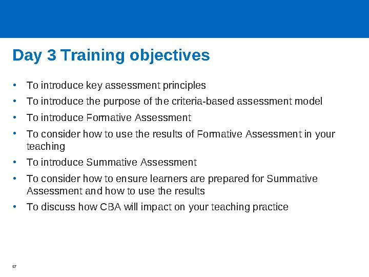 Day 3 Training objectives •To introduce key assessment principles •To introduce the purpose of the criteria-based assessment mod