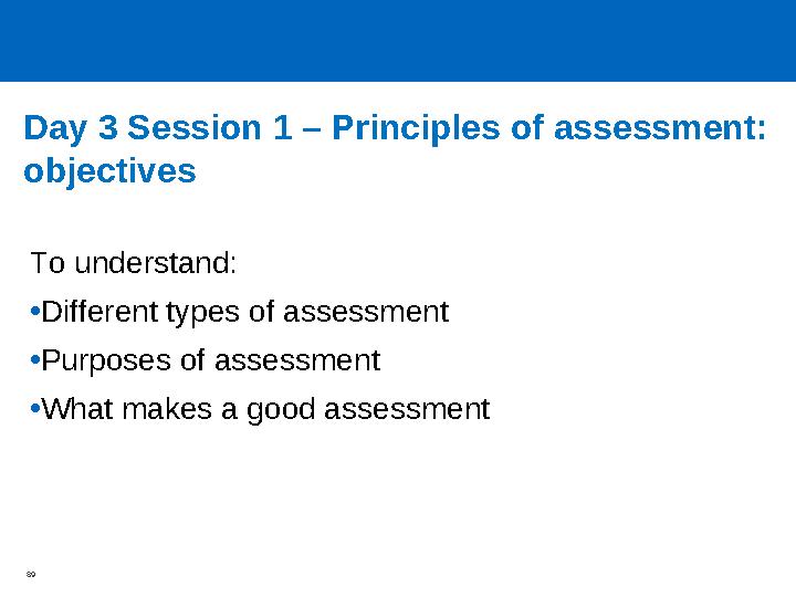 Day 3 Session 1 – Principles of assessment: objectives To understand: •Different types of assessment •Purposes of assessment •W