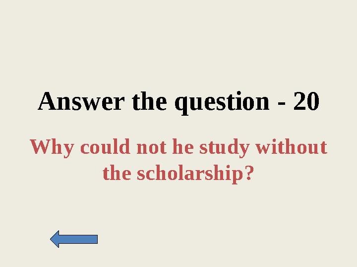 Answer the question - 20 Why could not he study without the scholarship?