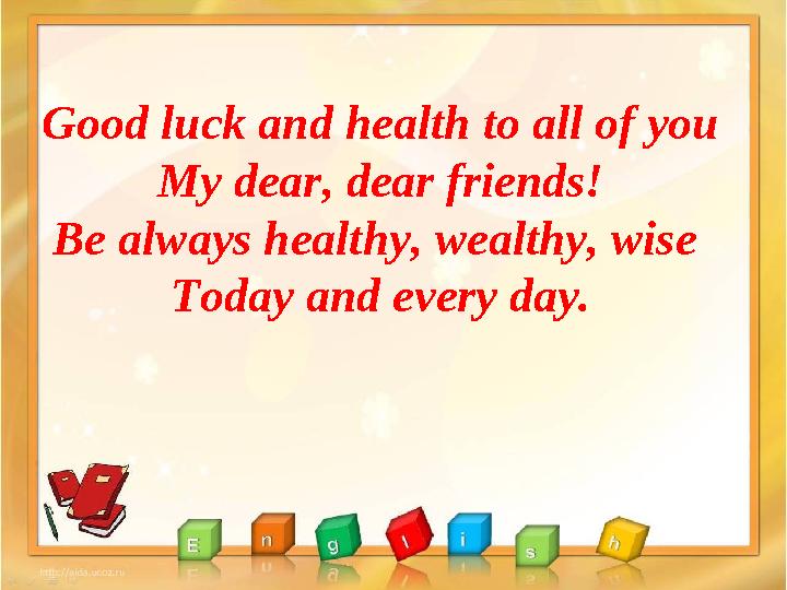 Good luck and health to all of you My dear, dear friends! Be always healthy, wealthy, wise Today and every day.