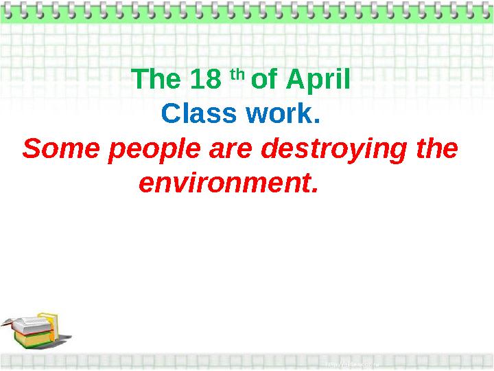 The 18 th of April Class work. Some people are destroying the environment.