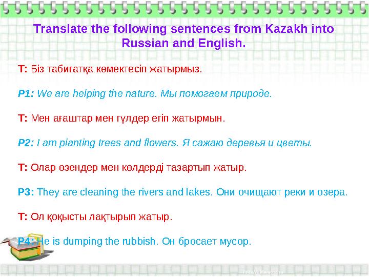 Translate the following sentences from Kazakh into Russian and English. T: Біз табиғатқа көмектесіп жатырмыз. P1: We are helpin