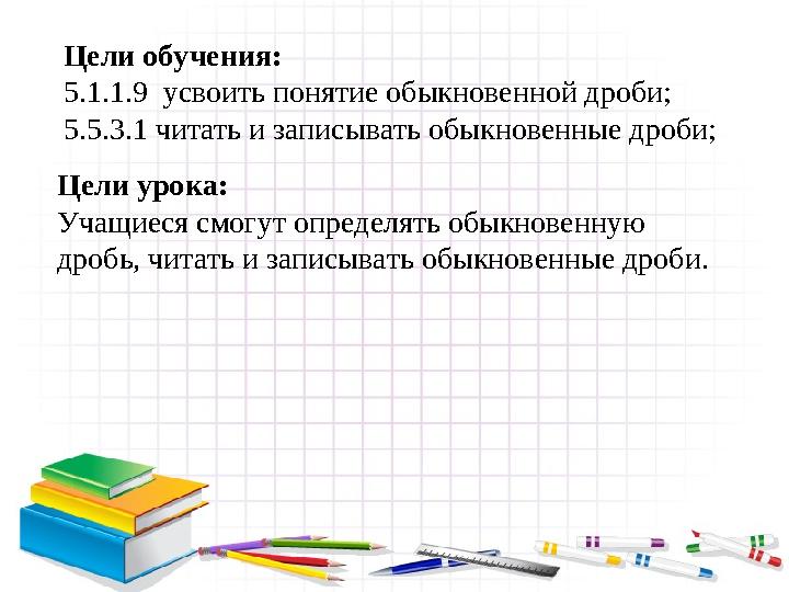 Цели обучения: 5.1.1.9 усвоить понятие обыкновенной дроби; 5.5.3.1 читать и записывать обыкновенные дроби; Цели урока: Учащиеся