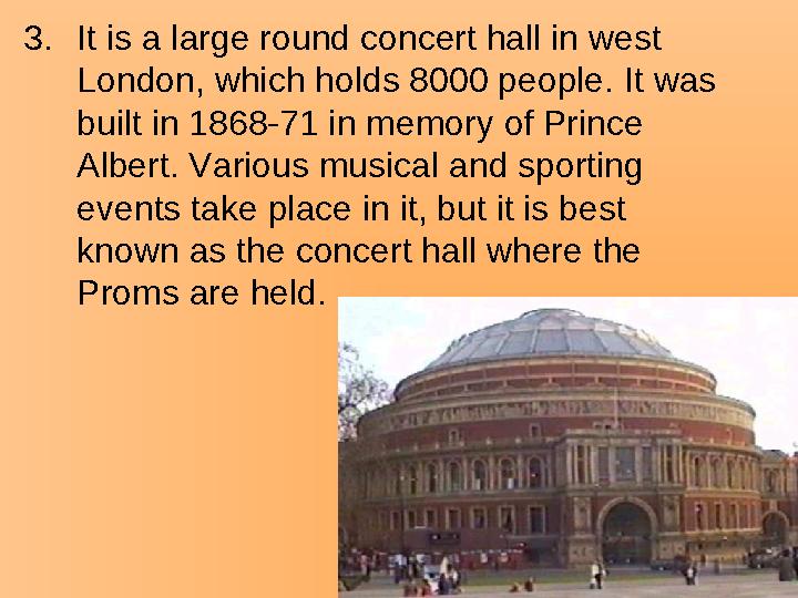 3.It is a large round concert hall in west London, which holds 8000 people. It was built in 1868-71 in memory of Prince Alber