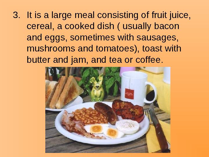 3.It is a large meal consisting of fruit juice, cereal, a cooked dish ( usually bacon and eggs, sometimes with sausages, mush