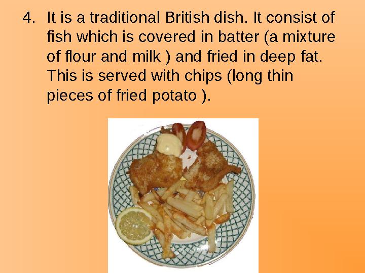 4.It is a traditional British dish. It consist of fish which is covered in batter (a mixture of flour and milk ) and fried in