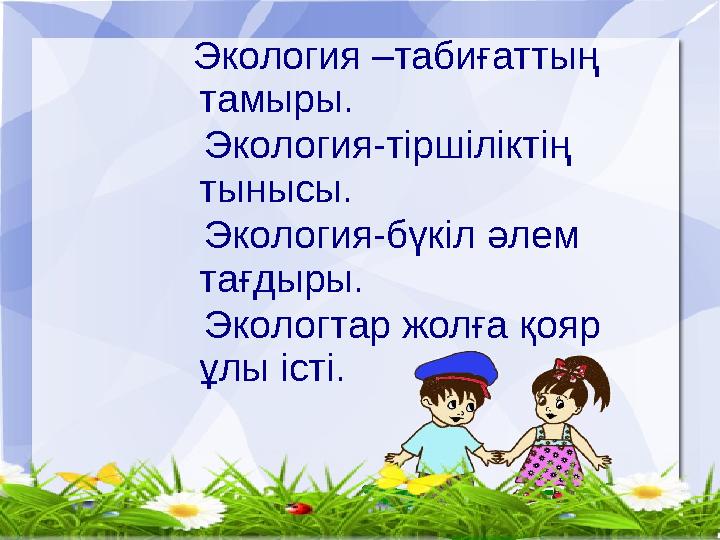 Экология –табиғаттың тамыры. Экология-тіршіліктің тынысы. Экология-бүкіл әлем тағдыры. Экологтар жолға қояр ұлы істі