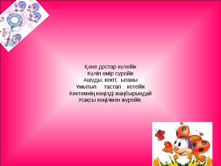 Қәне достар күлейік Күліп өмір сүрейік Ашуды, кекті, ызаны Ұмытып тастап кетейік Көктемнің көңілді жаңбырындай Жақсы көң
