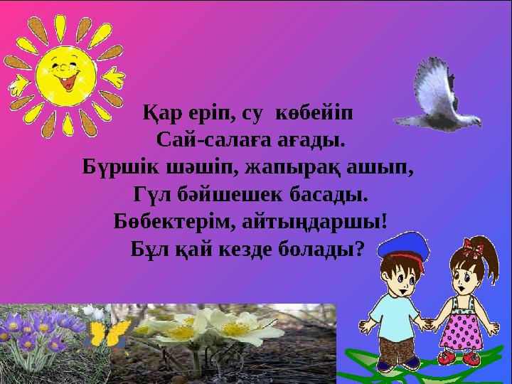 Қар еріп, су көбейіп Сай-салаға ағады. Бүршік шәшіп, жапырақ ашып, Гүл бәйшешек басады. Бөбектерім, айтыңдаршы! Бұл қай кезде