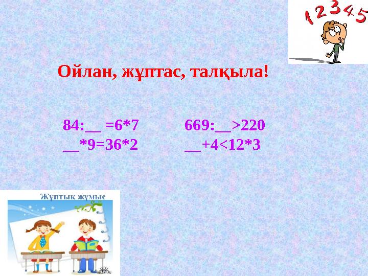 Ойлан, жұптас, талқыла! 84:__ =6*7 __*9=36*2 669:__>220 __+4<12*3