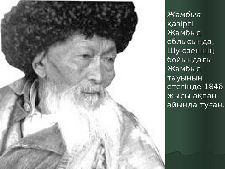 Жамбыл қазіргі Жамбыл облысында, Шу өзенінің бойындағы Жамбыл тауының етегінде 1846 жылы ақпан айында туған.