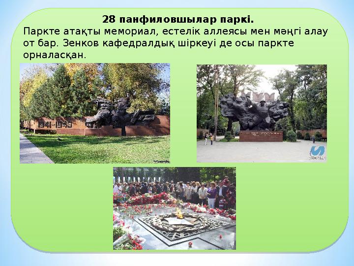28 панфиловшылар паркі. Паркте атақты мемориал, естелік аллеясы мен мәңгі алау от бар. Зенков кафедралдық шіркеуі де осы парк