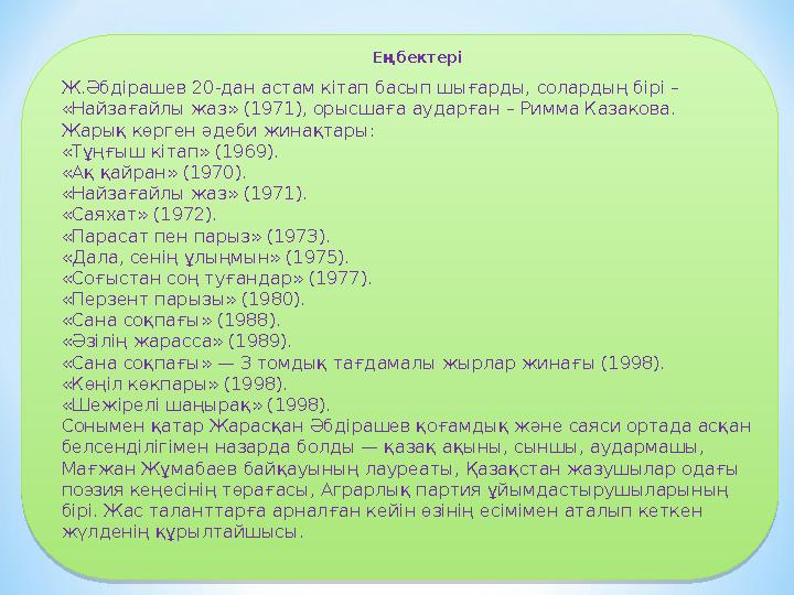 Еңбектері Ж.Әбдірашев 20-дан астам кітап басып шығарды, солардың бірі – «Найзағайлы жаз» (1971), орысшаға аударған – Римма Каз