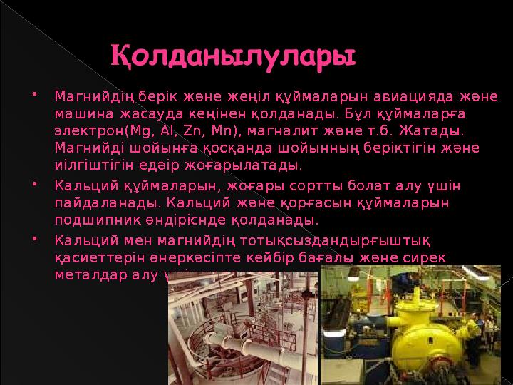 Магнийдің берік және жеңіл құймаларын авиацияда және машина жасауда кеңінен қолданады. Бұл құймаларға электрон(Mg, Al, Zn,