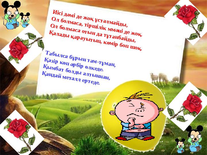 Иісі дәмі де жоқ ұсталмайды, Ол болмаса, тіршілік ммәні де жоқ. Ол болмаса отын да тұтанбайды, Қалады қарауытып, көмір боп шоқ.