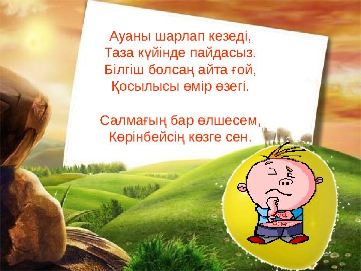 Ауаны шарлап кезеді, Таза күйінде пайдасыз. Білгіш болсаң айта ғой, Қосылысы өмір өзегі. Салмағың бар өлшесем, Көрінбейсің көзге