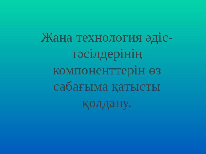 Жаңа технология әдіс- тәсілдерінің компоненттерін өз сабағыма қатысты қолдану.