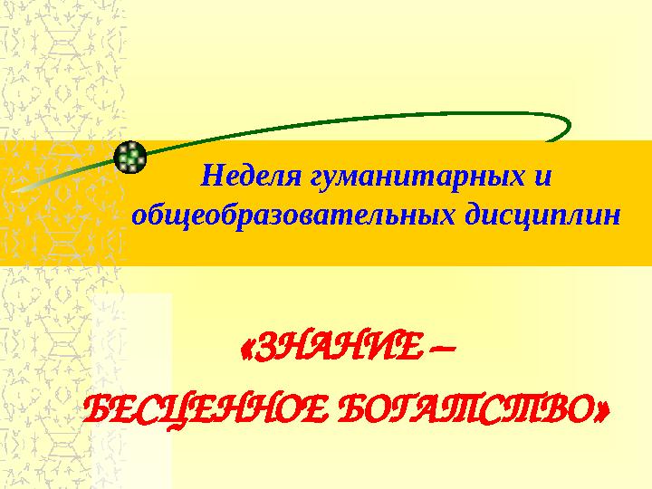 Неделя гуманитарных и общеобразовательных дисциплин «ЗНАНИЕ – БЕСЦЕННОЕ БОГАТСТВО»