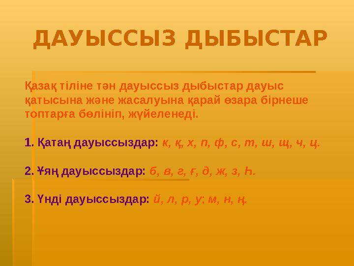 Қазақ тіліне тән дауыссыз дыбыстар дауыс қатысына және жасалуына қарай өзара бірнеше топтарға бөлініп, жүйеленеді. 1. Қатаң да