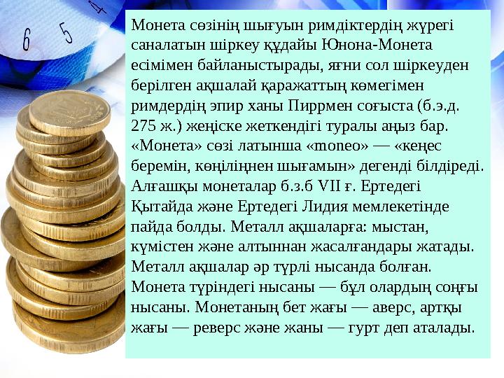 Монета сөзінің шығуын римдіктердің жүрегі саналатын шіркеу құдайы Юнона-Монета есімімен байланыстырады, яғни сол шіркеуден бе