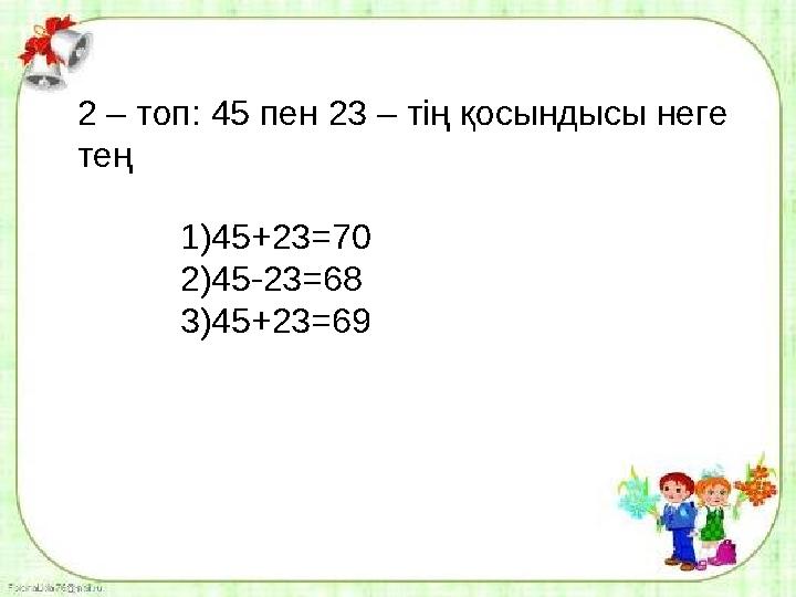 2 – топ: 45 пен 23 – тің қосындысы неге тең 1)45+23=70 2)45-23=68 3)45+23=69