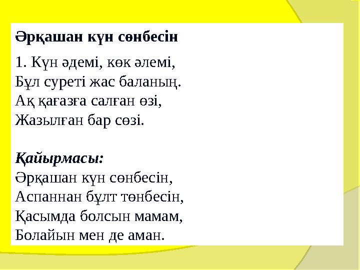 Әрқашан күн сөнбесін 1. Күн әдемі, көк әлемі, Бұл суреті жас баланың. Ақ қағазға салған өзі, Жазылған бар сөзі. Қайырм Әрқашан күн сөнбесін 1. Күн әдемі, көк әлемі, Бұл суреті жас баланың. Ақ қағазға салған өзі, Жазылған бар сөзі. Қайырм