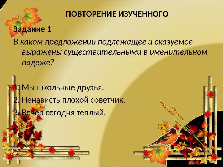 ПOВТОРЕНИЕ ИЗУЧЕННОГO Задание 1 В каком предложении подлежащее и сказуемое выражены существительными в именительном падеже? 1