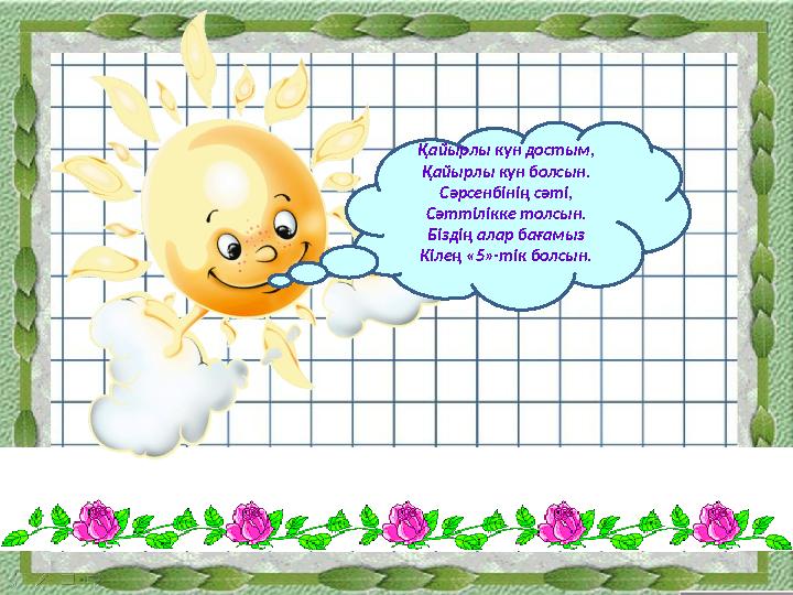 Қайырлы күн достым, Қайырлы күн болсын. Сәрсенбінің сәті, Сәттілікке толсын. Біздің алар бағамыз Кілең «5»-тік болсын.