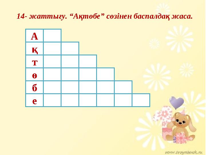 14- жаттығу. “Ақтөбе” сөзінен баспалдақ жаса. А қ т ө б е